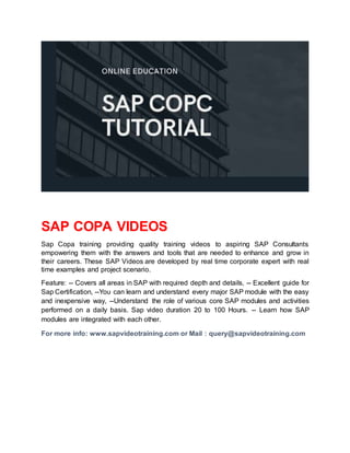 SAP COPA VIDEOS
Sap Copa training providing quality training videos to aspiring SAP Consultants
empowering them with the answers and tools that are needed to enhance and grow in
their careers. These SAP Videos are developed by real time corporate expert with real
time examples and project scenario.
Feature: -- Covers all areas in SAP with required depth and details, -- Excellent guide for
Sap Certification, --You can learn and understand every major SAP module with the easy
and inexpensive way, --Understand the role of various core SAP modules and activities
performed on a daily basis. Sap video duration 20 to 100 Hours. -- Learn how SAP
modules are integrated with each other.
For more info: www.sapvideotraining.com or Mail : query@sapvideotraining.com
 