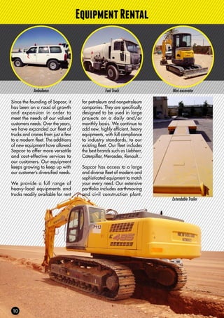 EquipmentRental
Ambulance Fuel Truck Mini excavator
Since the founding of Sapcor, it
has been on a road of growth
and expansion in order to
meet the needs of our valued
customers needs. Over the years,
we have expanded our fleet of
trucks and cranes from just a few
to a modern fleet. The additions
of new equipment have allowed
Sapcor to offer more versatile
and cost-effective services to
our customers. Our equipment
keeps growing to keep up with
our customer’s diversified needs.
We provide a full range of
heavy-load equipments and
trucks readily available for rent
for petroleum and nonpetroleum
companies. They are specifically
designed to be used in large
projects on a daily and/or
monthly basis. We continue to
add new, highly efficient, heavy
equipments, with full compliance
to industry standards, to our
existing fleet. Our fleet includes
the best brands such as Liebherr,
Caterpillar, Mercedes, Renault...
Sapcor has access to a large
and diverse fleet of modern and
sophisticated equipment to match
your every need. Our extensive
portfolio includes earthmoving
and civil construction plant,
Extendable Trailer
 