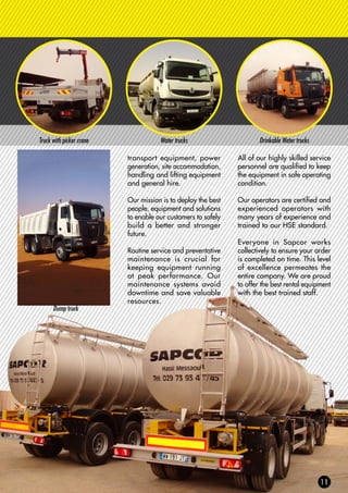 Truck with picker crane Water trucks Drinkable Water trucks
transport equipment, power
generation, site accommodation,
handling and lifting equipment
and general hire.
Our mission is to deploy the best
people, equipment and solutions
to enable our customers to safely
build a better and stronger
future.
Routine service and preventative
maintenance is crucial for
keeping equipment running
at peak performance. Our
maintenance systems avoid
downtime and save valuable
resources.
All of our highly skilled service
personnel are qualified to keep
the equipment in safe operating
condition.
Our operators are certified and
experienced operators with
many years of experience and
trained to our HSE standard.
Everyone in Sapcor works
collectively to ensure your order
is completed on time. This level
of excellence permeates the
entire company. We are proud
to offer the best rental equipment
with the best trained staff.
Dump truck
 