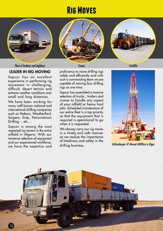 RigMoves
Fleet of lowboys and highboys Cranes Forklifts
LEADER IN RIG MOVING
Sapcor has an excellent
experience in performing rig
movement in challenging,
difficult, desert terrain and
extreme weather conditions over
small and long distances.
We have been working for
many well known national and
international drilling companies
such as Nabors, Weatherford,
Saipem, Entp, Petrovietnam
Drilling… etc…
Sapcor is among the most
respected rig movers in the entire
oilfield in Algeria. With our
immense selection of equipment
and our experienced workforce,
we have the expertise and
proficiency to move drilling rigs
safely and efficiently and with
such a commanding team we are
capable of moving four drilling
rigs at one time.
Sapcor has assembled a massive
selection of trucks , trailers and
cranes to handle any aspect
of your oilfield or heavy haul
jobs. Scheduled maintenance of
our entire fleet is a top priority
so that the equipment that is
required is operational to go
when it is requested.
We alaway carry our rig moves
in a timely and safe manner
as we realize the importance
of timeliness and safety in the
drilling business. Schlumberger 47 Moved 4000km to Niger
 