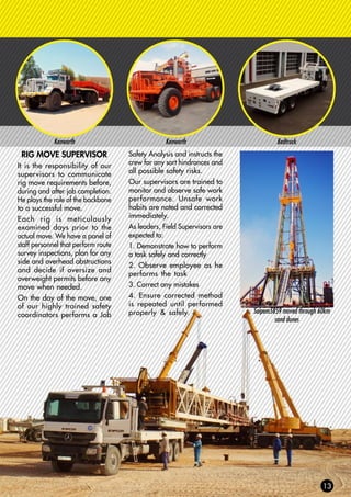 Kenworth Kenworth Bedtruck
RIG MOVE SUPERVISOR
It is the responsibility of our
supervisors to communicate
rig move requirements before,
during and after job completion.
He plays the role of the backbone
to a successful move.
Each rig is meticulously
examined days prior to the
actual move. We have a panel of
staff personnel that perform route
survey inspections, plan for any
side and overhead obstructions
and decide if oversize and
overweight permits before any
move when needed.
On the day of the move, one
of our highly trained safety
coordinators performs a Job
Safety Analysis and instructs the
crew for any sort hindrances and
all possible safety risks.
Our supervisors are trained to
monitor and observe safe work
performance. Unsafe work
habits are noted and corrected
immediately.
As leaders, Field Supervisors are
expected to:
1. Demonstrate how to perform
a task safely and correctly
2. Observe employee as he
performs the task
3. Correct any mistakes
4. Ensure corrected method
is repeated until performed
properly & safely. Saipem5859 moved through 60km
sand dunes
 
