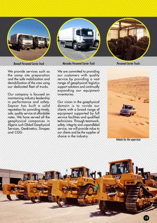 Renault Personnel Carrier Truck Mercedes Personnel Carrier Truck Personnel Carrier Trucks
Vehicle for the supervisor
We provide services such as
the camp site preparation
and the safe mobilization and
demobilization of the crew using
our dedicated fleet of trucks.
Our company is focused on
maintaining industry leadership
in performance and safety.
Sapcor has built a solid
reputation for providing timely,
safe, quality service at affordable
rates. We have served all the
geophysical companies in
Algeria such Global Geophysical
Services, Geokinetics, Sinopec
and CGG.
We are committed to providing
our customers with quality
service by providing a vast
range of geophysical logistics
support solutions and continually
expanding our equipment
inventories.
Our vision in the goephysical
domain is to rovide our
clients with a broad range of
equipment supported by full
service facilities and qualified
technicians. Through teamwork,
safety, integrity and unparalleled
service, we will provide value to
our clients and be the supplier of
choice in the industry.
 
