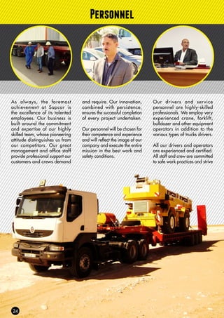 Personnel
As always, the foremost
achievement at Sapcor is
the excellence of its talented
employees. Our business is
built around the commitment
and expertise of our highly
skilled team, whose pioneering
attitude distinguishes us from
our competitors. Our great
management and office staff
provide professional support our
customers and crews demand
and require. Our innovation,
combined with persistence,
ensures the successful completion
of every project undertaken.
Our personnel will be chosen for
their competence and experience
and will reflect the image of our
company and execute the entire
mission in the best work and
safety conditions.
Our drivers and service
personnel are highly-skilled
professionals. We employ very
experienced crane, forklift,
bulldozer and other equipment
operators in addition to the
various types of trucks drivers.
All our drivers and operators
are experienced and certified.
All staff and crew are committed
to safe work practices and strive
 
