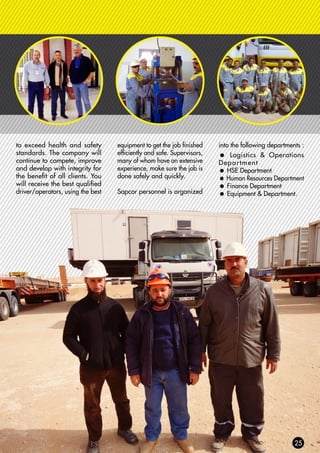 to exceed health and safety
standards. The company will
continue to compete, improve
and develop with integrity for
the benefit of all clients. You
will receive the best qualified
driver/operators, using the best
equipment to get the job finished
efficiently and safe. Supervisors,
many of whom have an extensive
experience, make sure the job is
done safely and quickly.
Sapcor personnel is organized
into the following departments :
= Logistics & Operations
Department
= HSE Department
= Human Resources Department
= Finance Department
= Equipment & Department.
 