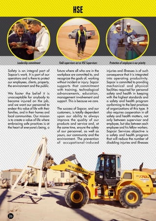 HSE
Safety is an integral part of
Sapcor’s work. It is part of our
operations and is there to protect
our employees, clients, property,
the environment and the public.
We foster the belief it is
unacceptable for anybody to
become injured on the job,
and we want our personnel to
endear this value of life with their
families, and in their homes and
local communities. Our mission
is to create a value of life where
embracing safe practices is at
the heart of everyone’s being, a
Leadership commitment Field supervisors act as HSE Supervisors
future where all who are in the
workplace are committed to, and
recognize the goals of, working
without incident or injury. Sapcor
supports that commitment
with training, technological
advancements, education,
management involvement and
support. This is because we care.
The success of Sapcor, and our
customers, is totally dependent
upon our ability to always
improve the quality of our
products and service and, at
the same time, ensure the safety
of our personnel, as well as
yours, our community and the
environment. The prevention
of occupational-induced
injuries and illnesses is of such
consequence that it is integrated
into operating productivity.
Sapcor is committed to providing
mechanical and physical
facilities required for personal
safety and health in keeping
with the highest standards and
a safety and health program
conforming to the best practices
of organizations of this type. It
also requires cooperation in all
safety and health matters, not
only between supervisor and
employee, but also between each
employee and his fellow workers.
Sapcor Services objective is
a safety and health program
that will reduce the number of
disabling injuries and illnesses
Protection of employee is our priority
 
