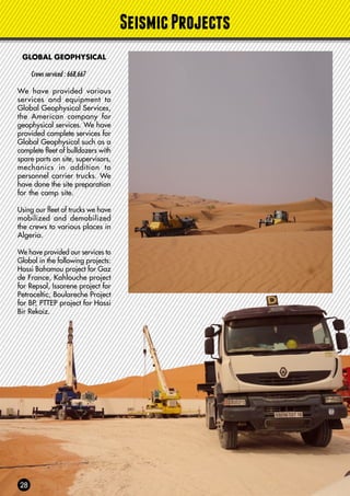 SeismicProjects
GLOBAL GEOPHYSICAL
Crews serviced : 668,667
We have provided various
services and equipment to
Global Geophysical Services,
the American company for
geophysical services. We have
provided complete services for
Global Geophysical such as a
complete fleet of bulldozers with
spare parts on site, supervisors,
mechanics in addition to
personnel carrier trucks. We
have done the site preparation
for the camp site.
Using our fleet of trucks we have
mobilized and demobilized
the crews to various places in
Algeria.
We have provided our services to
Global in the following projects:
Hassi Bahamou project for Gaz
de France, Kahlouche project
for Repsol, Issarene project for
Petroceltic, Boulareche Project
for BP, PTTEP project for Hassi
Bir Rekaiz.
 