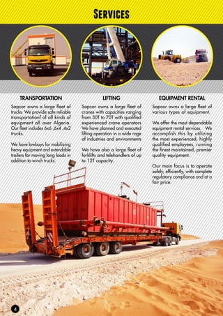 Services
TRANSPORTATION
Sapcor owns a large fleet of
trucks. We provide safe reliable
transportationf of all kinds of
equipment all over Algeria.
Our fleet includes 6x6 ,6x4 ,4x2
trucks.
We have lowboys for mobilizing
heavy equipment and extendable
trailers for moving long loads in
addition to winch trucks.
EQUIPMENT RENTAL
Sapcor owns a large fleet of
various types of equipment.
We offer the most dependable
equipment rental services. We
accomplish this by utilizing
the most experienced, highly
qualified employees, running
the finest maintained, premier
quality equipment.
Our main focus is to operate
safely, efficiently, with complete
regulatory compliance and at a
fair price.
LIFTING
Sapcor owns a large fleet of
cranes with capacities ranging
from 30T to 70T with qualified
experienced crane operators
We have planned and executed
lifting operation in a wide rage
of industries and environments
We have also a large fleet of
forklifts and telehandlers of up
to 12T capacity.
 