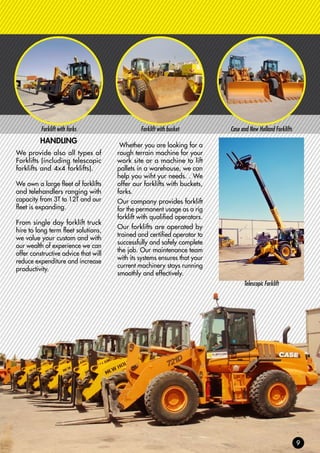 Forklift with forks Forklift with bucket Case and New Holland Forklifts
HANDLING
We provide also all types of
Forklifts (including telescopic
forklifts and 4x4 forklifts).
We own a large fleet of forklifts
and telehandlers ranging with
capacity from 3T to 12T and our
fleet is expanding.
From single day forklift truck
hire to long term fleet solutions,
we value your custom and with
our wealth of experience we can
offer constructive advice that will
reduce expenditure and increase
productivity.
Whether you are looking for a
rough terrain machine for your
work site or a machine to lift
pallets in a warehouse, we can
help you wiht yur needs. . We
offer our forklifts with buckets,
forks.
Our company provides forklift
for the permanent usage as a rig
forklift with qualified operators.
Our forklifts are operated by
trained and certified operator to
successfully and safely complete
the job. Our maintenance team
with its systems ensures that your
current machinery stays running
smoothly and effectively.
Telescopic Forklift
 