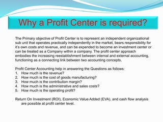 The Primary objective of Profit Center is to represent an independent organizational
sub unit that operates practically independently in the market, bears responsibility for
it’s own costs and revenue, and can be expended to become an investment center or
can be treated as a Company within a company. The profit center approach
embodies the increasing reestablishment between internal and external accounting,
functioning as a connecting link between two accounting concepts.
Profit Center Accounting help in answering the Questions as follows:
1. How much is the revenue?
2. How much is the cost of goods manufacturing?
3. How much is the contribution margin?
4. How much is the administrative and sales costs?
5. How much is the operating profit?
Return On Investment (ROI), Economic Value Added (EVA), and cash flow analysis
are possible at profit center level.
Why a Profit Center is required?
 