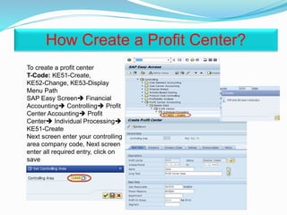 To create a profit center
T-Code: KE51-Create,
KE52-Change, KE53-Display
Menu Path
SAP Easy Screen Financial
Accounting Controlling Profit
Center Accounting Profit
Center Individual Processing
KE51-Create
Next screen enter your controlling
area company code, Next screen
enter all required entry, click on
save
How Create a Profit Center?
 