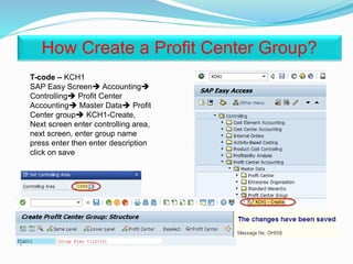 T-code – KCH1
SAP Easy Screen Accounting
Controlling Profit Center
Accounting Master Data Profit
Center group KCH1-Create,
Next screen enter controlling area,
next screen, enter group name
press enter then enter description
click on save
How Create a Profit Center Group?
 