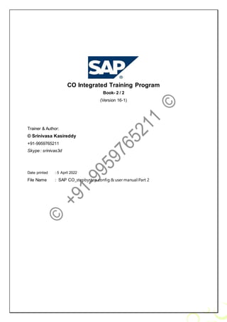 CO Integrated Training Program
Book- 2 / 2
(Version 16-1)
Trainer & Author:
© Srinivasa Kasireddy
+91-9959765211
Skype : srinivas3d
Date printed : 5 April 2022
File Name : SAP CO_stepbystep config & user manual Part 2
 