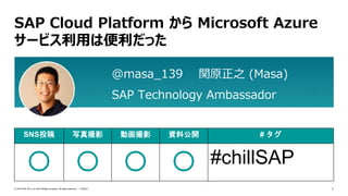 1PUBLIC© 2019 SAP SE or an SAP affiliate company. All rights reserved. ǀ
SAP Cloud Platform から Microsoft Azure
サービス利用は便利だった
SNS投稿 写真撮影 動画撮影 資料公開 # タグ
〇 〇 〇 〇 #chillSAP
@masa_139 関原正之 (Masa)
SAP Technology Ambassador
 