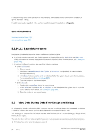 If Data Services pushes down operations to the underlying database because of optimization conditions, it
ignores the cache setting.
If a table becomes too large to fit in the cache, ensure that you set the cache type to Pageable.
Related Information
Save data to cache [page 210]
Join rank settings [page 203]
5.5.14.2.1 Save data to cache
Improve performance by having the system load a source's data to cache.
• If you're in the data flow editor and have dragged in an input source, choose Yes or No in the Select Input
dialog box to indicate whether the system should cache the source data. For more details, see Cache joins
[page 209].
• If you're in the Query transform, use one of the following methods:
• On the Options tab:
1. Select a source.
2. Navigate to the Reader Options, File Options, or IBP Options tab depending on the source with
which you are working.
3. In the Cache field, choose Yes or No to indicate whether the system should cache the source data.
For more details, see Cache joins [page 209].
4. Close the window to save your changes.
• On the Join tab:
1. Double-click the Join Rank field of an input schema.
2. In the Cache field, choose Yes, No, or Automatic to indicate whether the system should cache the
source data. For more details, see Cache joins [page 209].
3. Close the window to save your changes.
5.6 View Data During Data Flow Design and Debug
As you design or debug a data flow, at each transform step you can use the design-time data viewer to preview
a sample of the input and output data that would be passed at that step in the data flow.
This allows you to compare the data before and after the transform acts on it to ensure that your design returns
the results you expect.
The data flow does not need to be complete; however it must use a valid, accessible source that contains data.
1. If the data flow editor is not already open, open it.
210 PUBLIC
Help Center for SAP Cloud Integration for data services
Data Flows
 