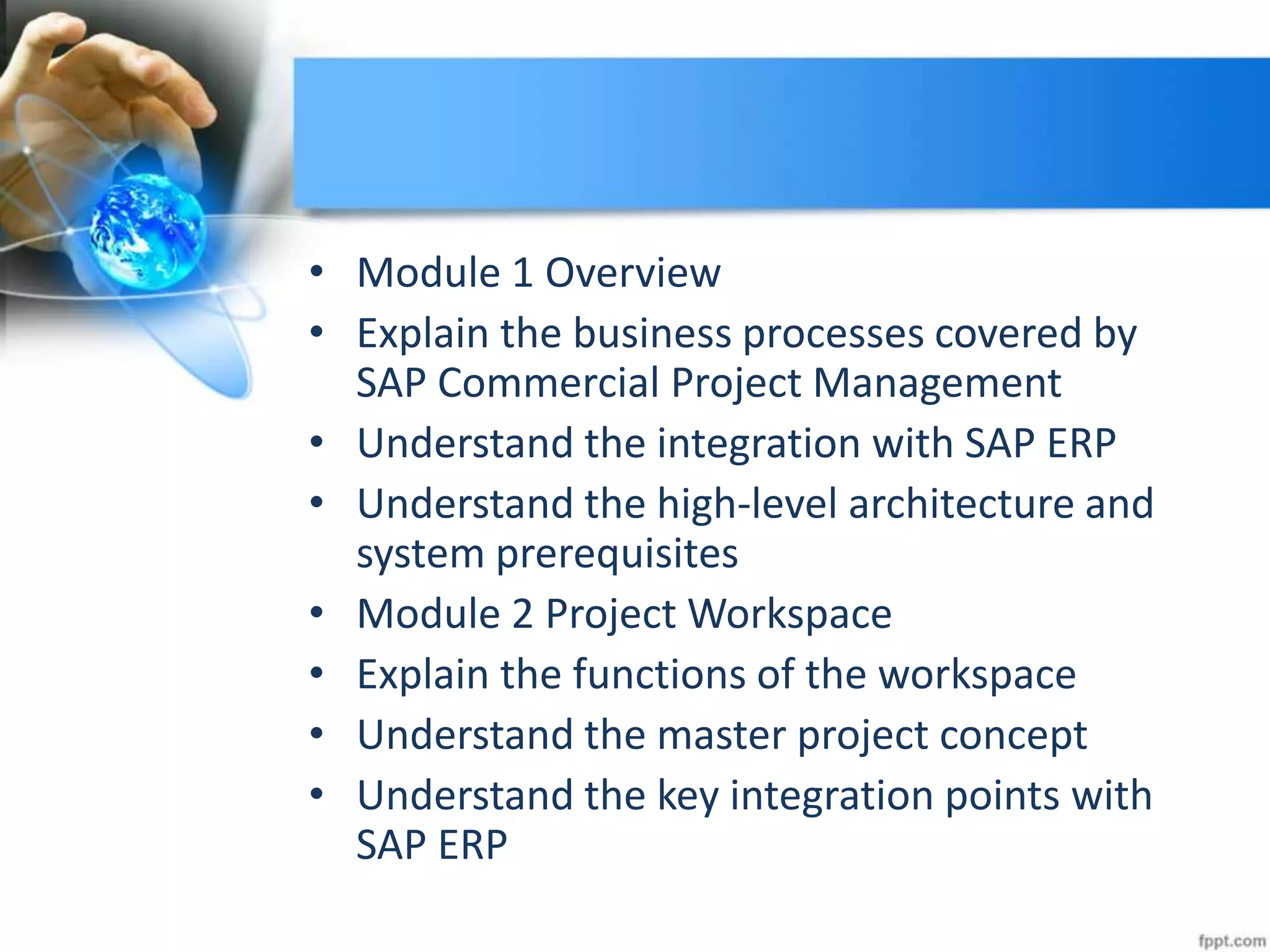 • Module 1 Overview
• Explain the business processes covered by
SAP Commercial Project Management
• Understand the integration with SAP ERP
• Understand the high-level architecture and
system prerequisites
• Module 2 Project Workspace
• Explain the functions of the workspace
• Understand the master project concept
• Understand the key integration points with
SAP ERP