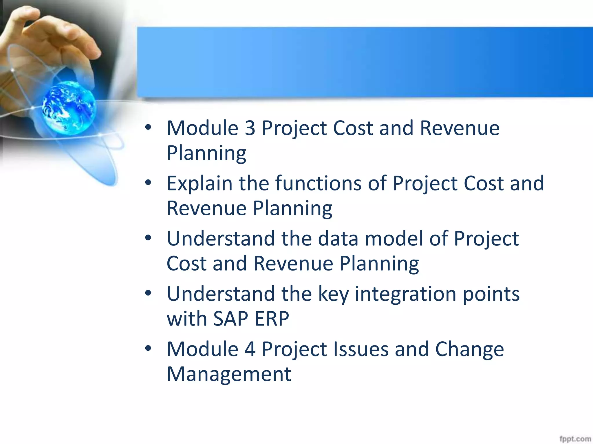 • Module 3 Project Cost and Revenue
Planning
• Explain the functions of Project Cost and
Revenue Planning
• Understand the data model of Project
Cost and Revenue Planning
• Understand the key integration points
with SAP ERP
• Module 4 Project Issues and Change
Management