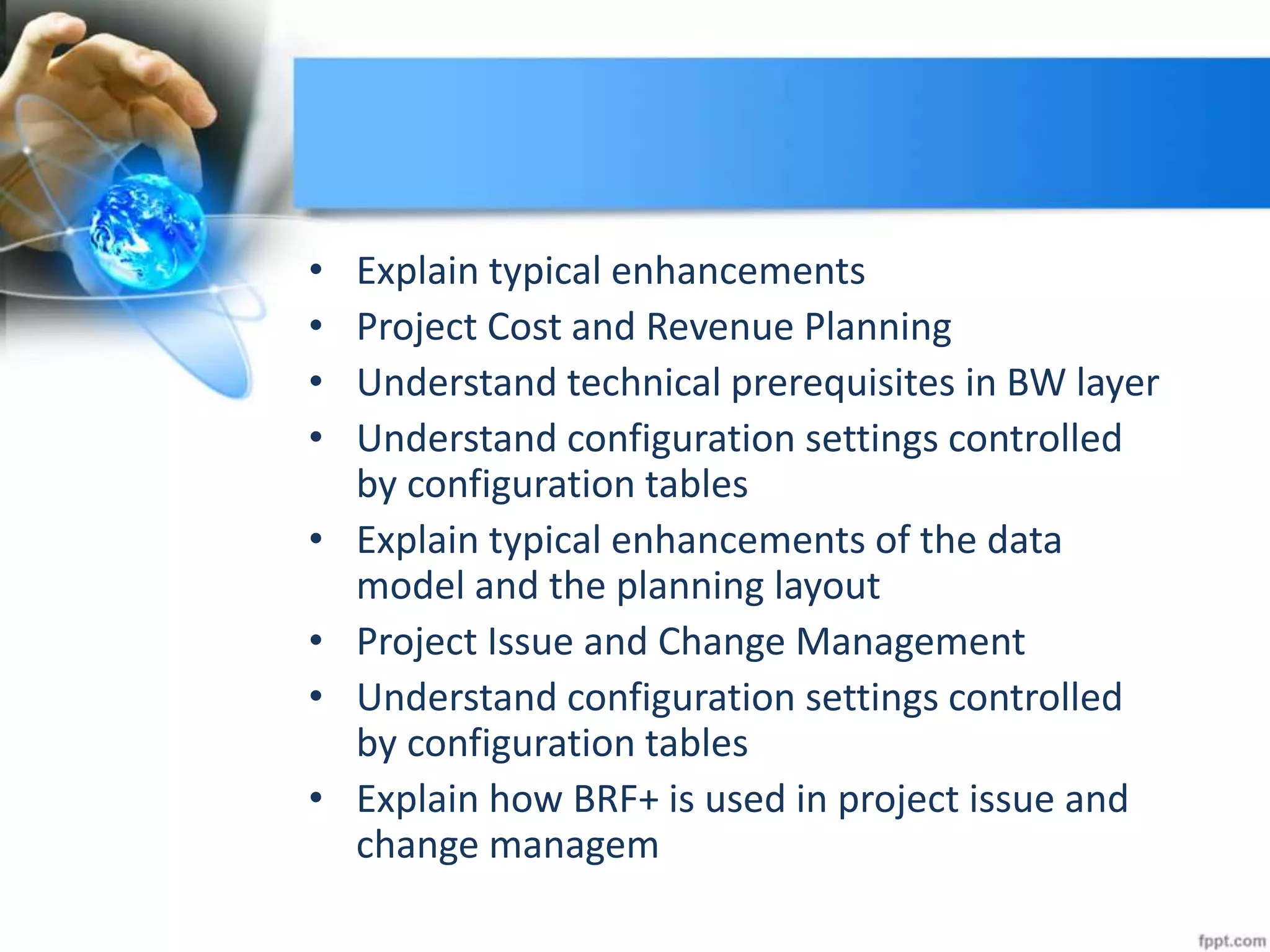 • Explain typical enhancements
• Project Cost and Revenue Planning
• Understand technical prerequisites in BW layer
• Understand configuration settings controlled
by configuration tables
• Explain typical enhancements of the data
model and the planning layout
• Project Issue and Change Management
• Understand configuration settings controlled
by configuration tables
• Explain how BRF+ is used in project issue and
change managem
