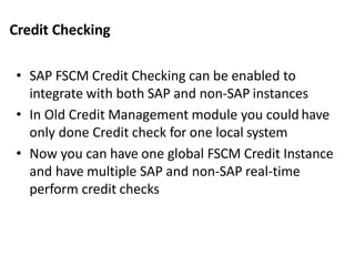 Credit Checking
• SAP FSCM Credit Checking can be enabled to
integrate with both SAP and non-SAP instances
• In Old Credit Management module you could have
only done Credit check for one local system
• Now you can have one global FSCM Credit Instance
and have multiple SAP and non-SAP real-time
perform credit checks
 