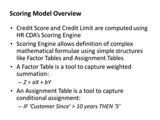 Scoring Model Overview
• Credit Score and Credit Limit are computed using
HR CDA’s Scoring Engine
• Scoring Engine allows definition of complex
mathematical formulae using simple structures
like Factor Tables and Assignment Tables
• A Factor Table is a tool to capture weighted
summation:
– Z = aX + bY
• An Assignment Table is a tool to capture
conditional assignment:
– IF ‘Customer Since’ > 10 years THEN ‘5’
 