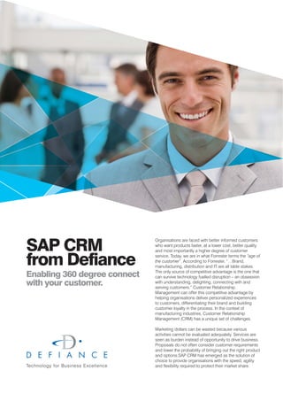 SAP CRM
                              Organisations are faced with better informed customers
                              who want products faster, at a lower cost, better quality
                              and most importantly a higher degree of customer


from Defiance                 service. Today, we are in what Forrester terms the “age of
                              the customer”. According to Forrester, “…Brand,
                              manufacturing, distribution and IT are all table stakes.

Enabling 360 degree connect   The only source of competitive advantage is the one that
                              can survive technology fuelled disruption – an obsession
with your customer.           with understanding, delighting, connecting with and
                              serving customers.” Customer Relationship
                              Management can offer this competitive advantage by
                              helping organisations deliver personalized experiences
                              to customers, differentiating their brand and building
                              customer loyalty in the process. In the context of
                              manufacturing industries, Customer Relationship
                              Management (CRM) has a unique set of challenges.

                              Marketing dollars can be wasted because various
                              activities cannot be evaluated adequately. Services are
                              seen as burden instead of opportunity to drive business.
                              Proposals do not often consider customer requirements
                              and lower the probability of bringing out the right product
                              and options.SAP CRM has emerged as the solution of
                              choice to provide organisations with the speed, agility
                              and flexibility required to protect their market share.
 