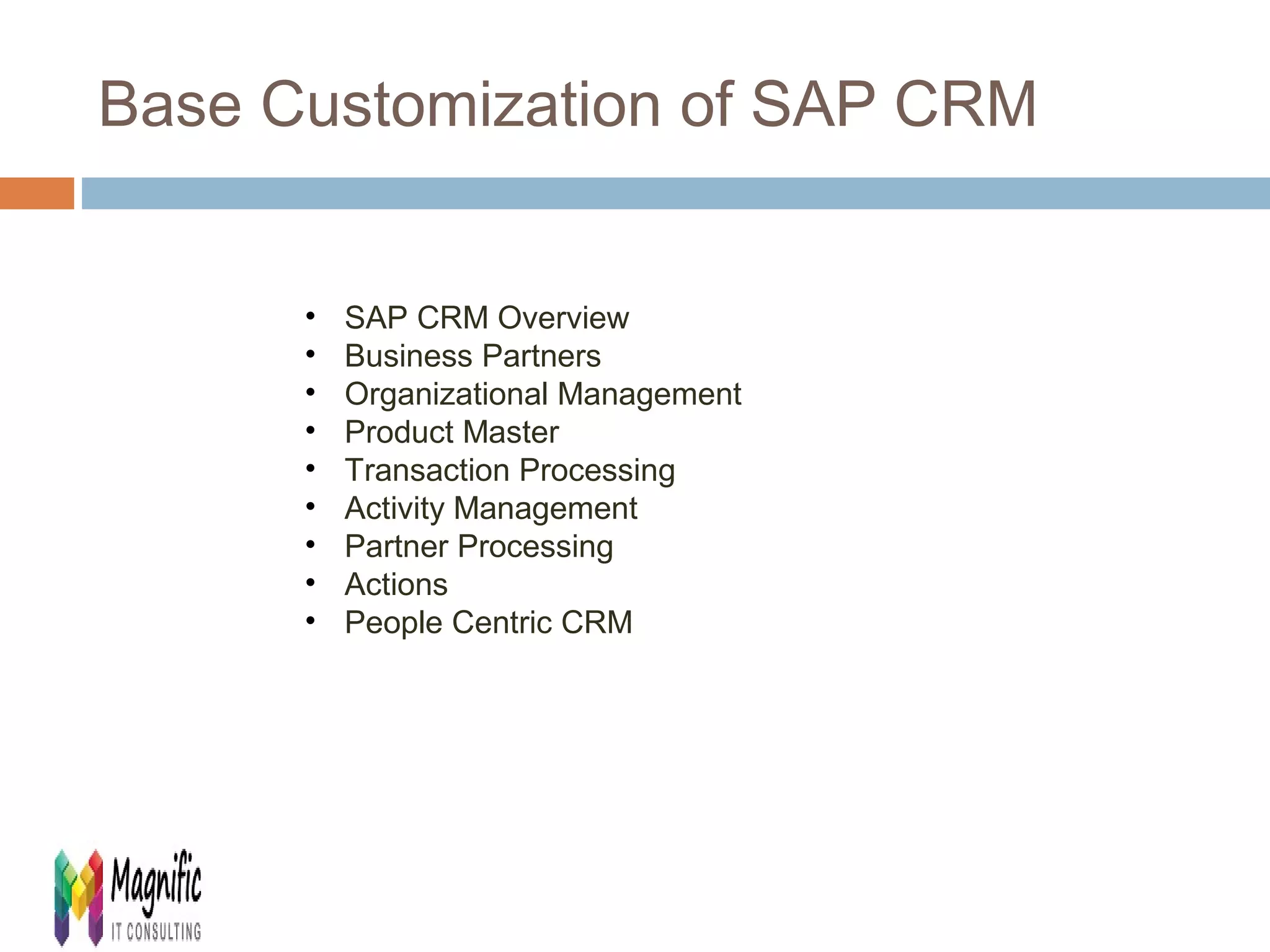 Base Customization of SAP CRM 
• SAP CRM Overview 
• Business Partners 
• Organizational Management 
• Product Master 
• Transaction Processing 
• Activity Management 
• Partner Processing 
• Actions 
• People Centric CRM 
 