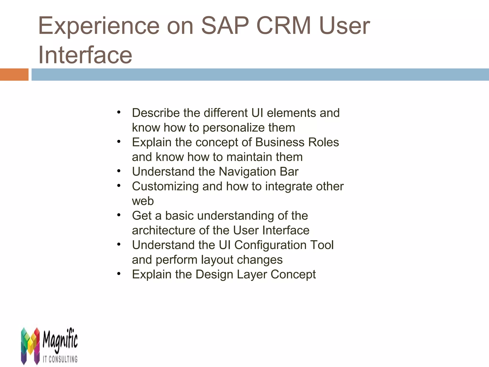Experience on SAP CRM User 
Interface 
• Describe the different UI elements and 
know how to personalize them 
• Explain the concept of Business Roles 
and know how to maintain them 
• Understand the Navigation Bar 
• Customizing and how to integrate other 
web 
• Get a basic understanding of the 
architecture of the User Interface 
• Understand the UI Configuration Tool 
and perform layout changes 
• Explain the Design Layer Concept 
 
