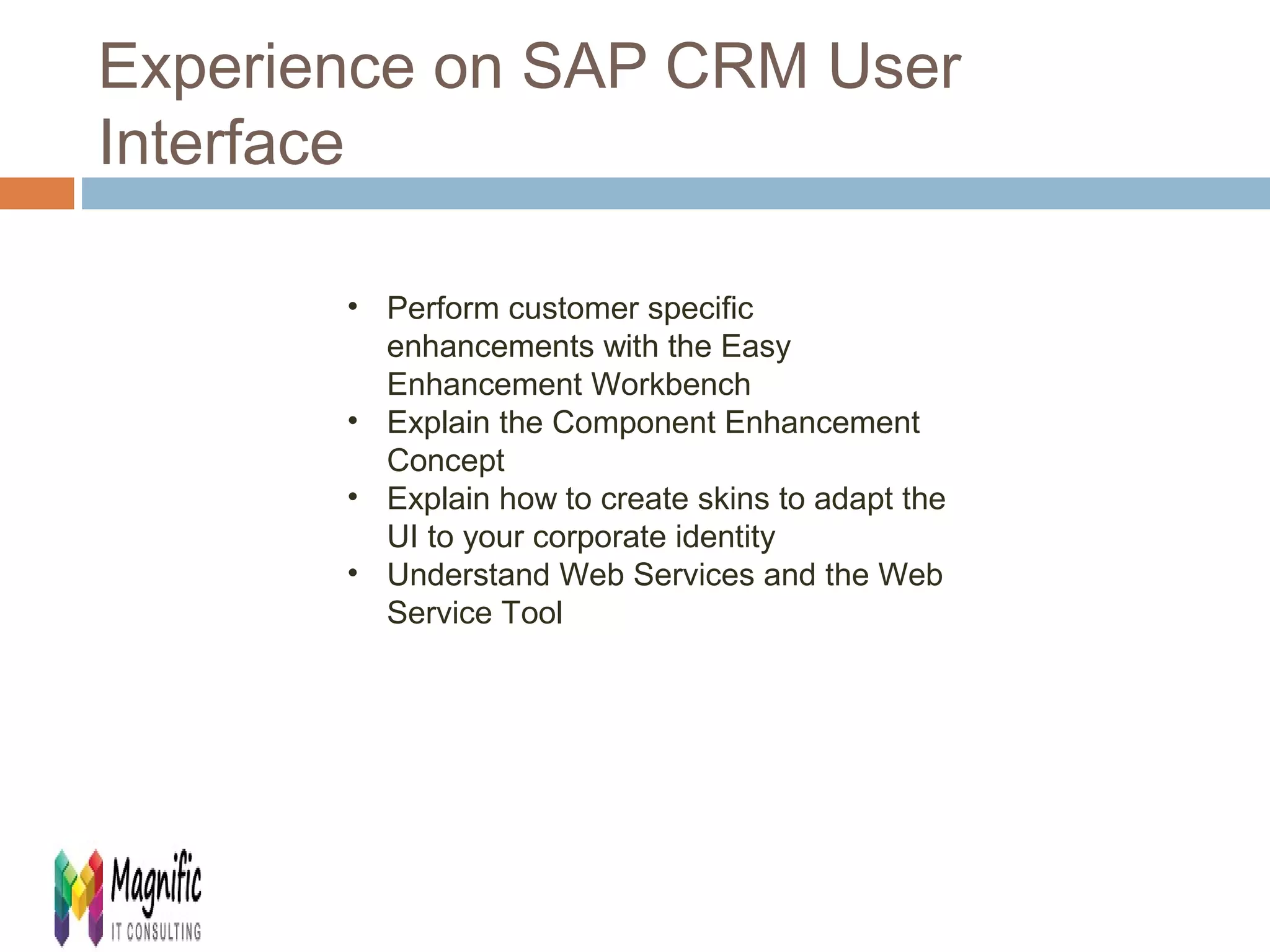 Experience on SAP CRM User 
Interface 
• Perform customer specific 
enhancements with the Easy 
Enhancement Workbench 
• Explain the Component Enhancement 
Concept 
• Explain how to create skins to adapt the 
UI to your corporate identity 
• Understand Web Services and the Web 
Service Tool 
 
