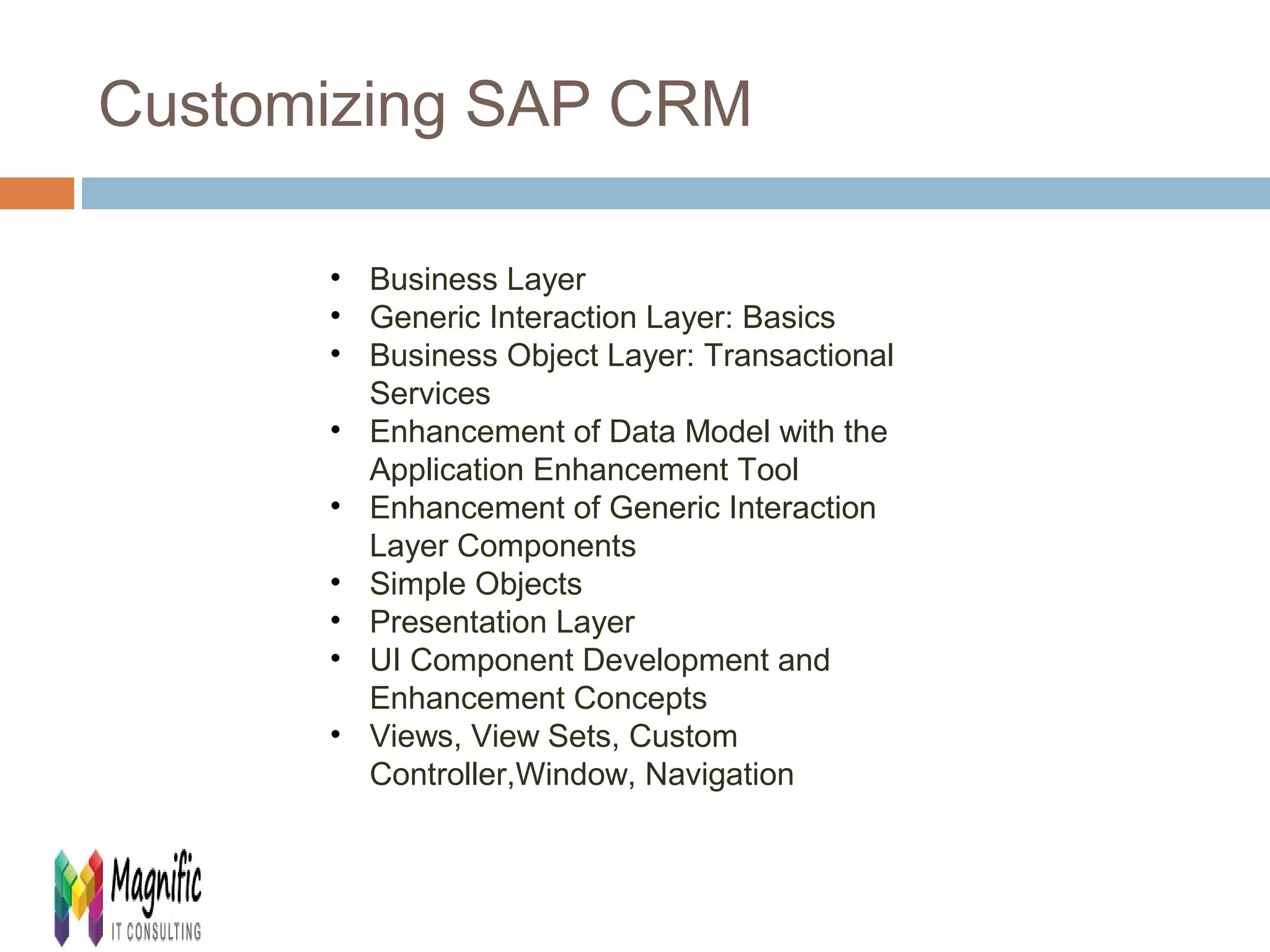 Customizing SAP CRM 
• Business Layer 
• Generic Interaction Layer: Basics 
• Business Object Layer: Transactional 
Services 
• Enhancement of Data Model with the 
Application Enhancement Tool 
• Enhancement of Generic Interaction 
Layer Components 
• Simple Objects 
• Presentation Layer 
• UI Component Development and 
Enhancement Concepts 
• Views, View Sets, Custom 
Controller,Window, Navigation 
 