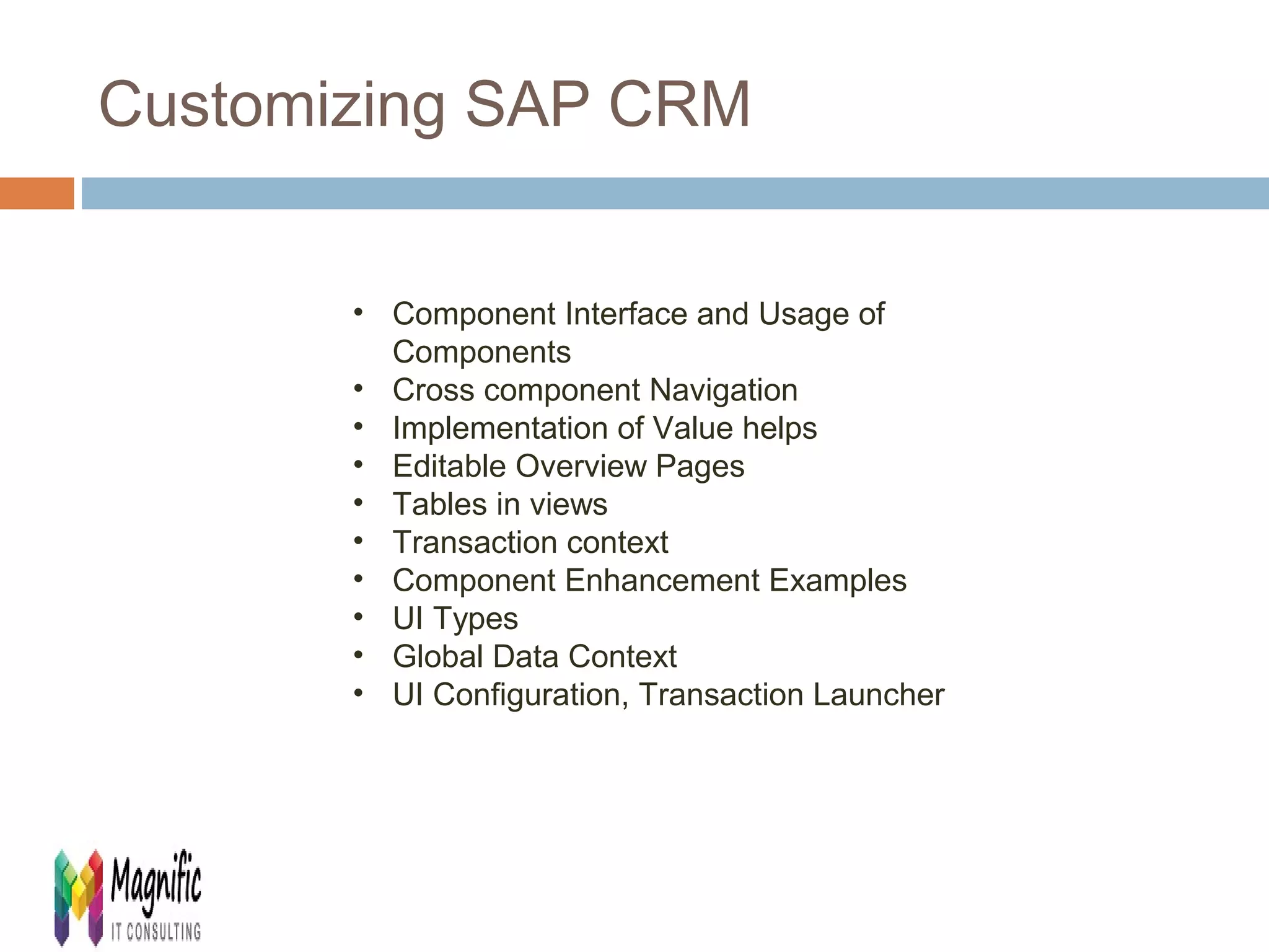 Customizing SAP CRM 
• Component Interface and Usage of 
Components 
• Cross component Navigation 
• Implementation of Value helps 
• Editable Overview Pages 
• Tables in views 
• Transaction context 
• Component Enhancement Examples 
• UI Types 
• Global Data Context 
• UI Configuration, Transaction Launcher 
 