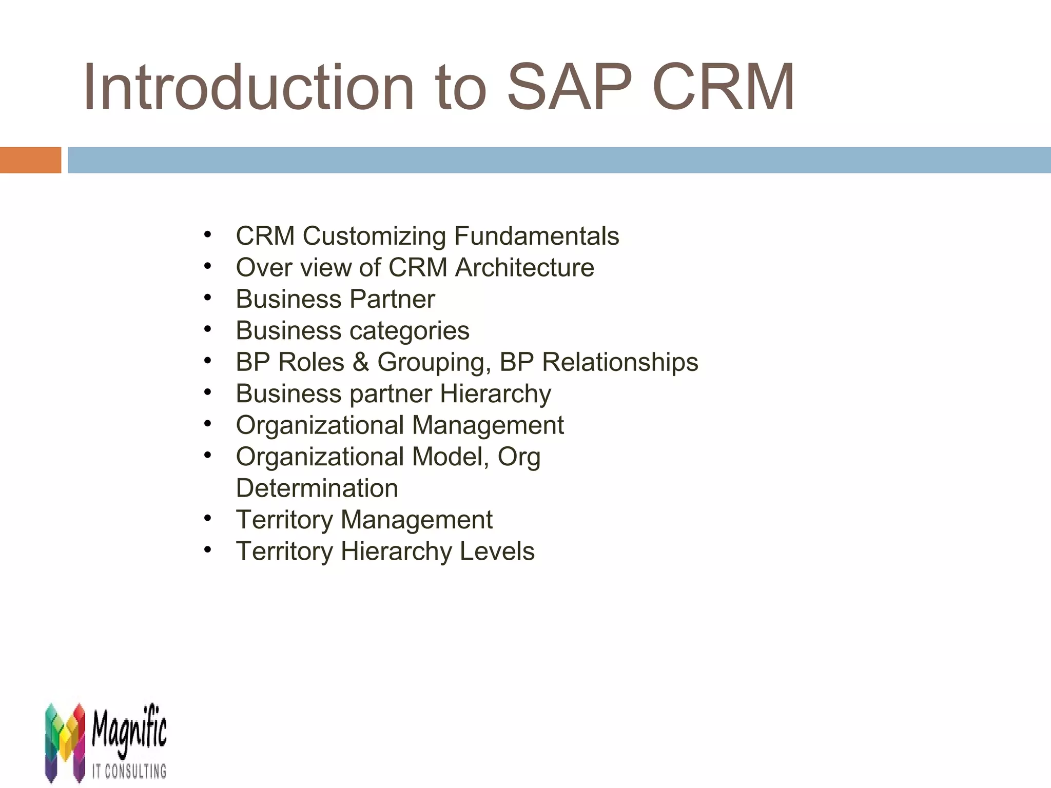 Introduction to SAP CRM 
• CRM Customizing Fundamentals 
• Over view of CRM Architecture 
• Business Partner 
• Business categories 
• BP Roles & Grouping, BP Relationships 
• Business partner Hierarchy 
• Organizational Management 
• Organizational Model, Org 
Determination 
• Territory Management 
• Territory Hierarchy Levels 
 