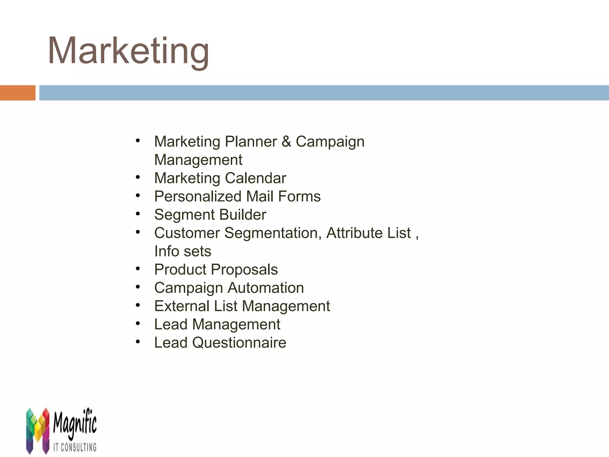 Marketing 
• Marketing Planner & Campaign 
Management 
• Marketing Calendar 
• Personalized Mail Forms 
• Segment Builder 
• Customer Segmentation, Attribute List , 
Info sets 
• Product Proposals 
• Campaign Automation 
• External List Management 
• Lead Management 
• Lead Questionnaire 
 