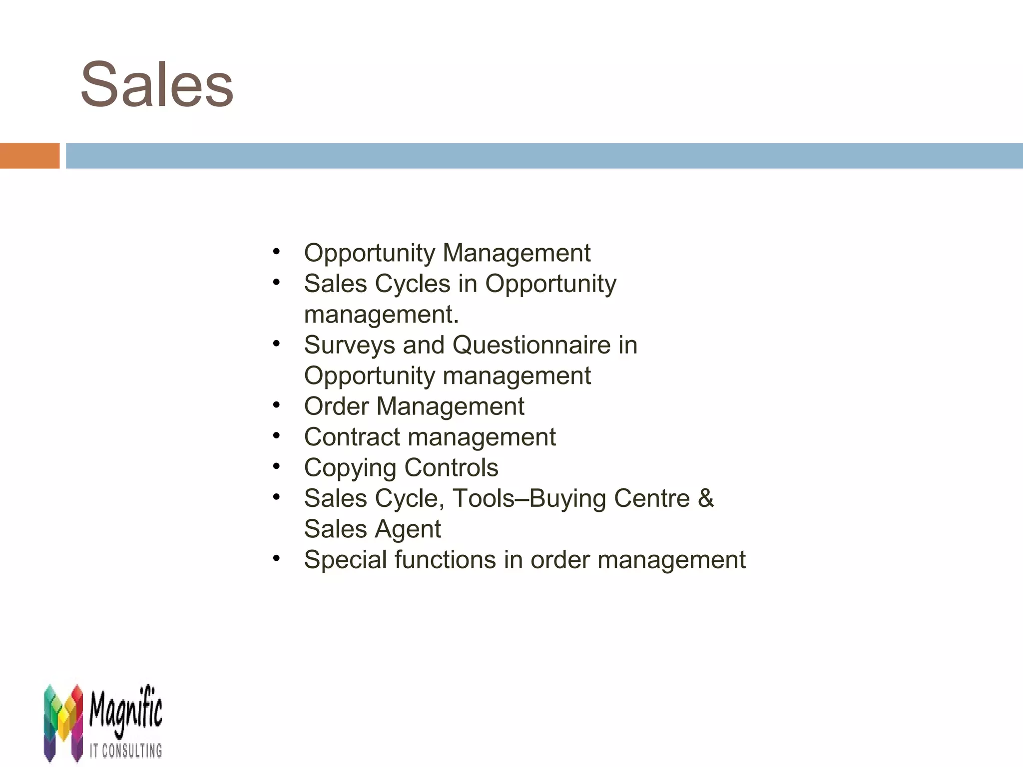 Sales 
• Opportunity Management 
• Sales Cycles in Opportunity 
management. 
• Surveys and Questionnaire in 
Opportunity management 
• Order Management 
• Contract management 
• Copying Controls 
• Sales Cycle, Tools–Buying Centre & 
Sales Agent 
• Special functions in order management 
 