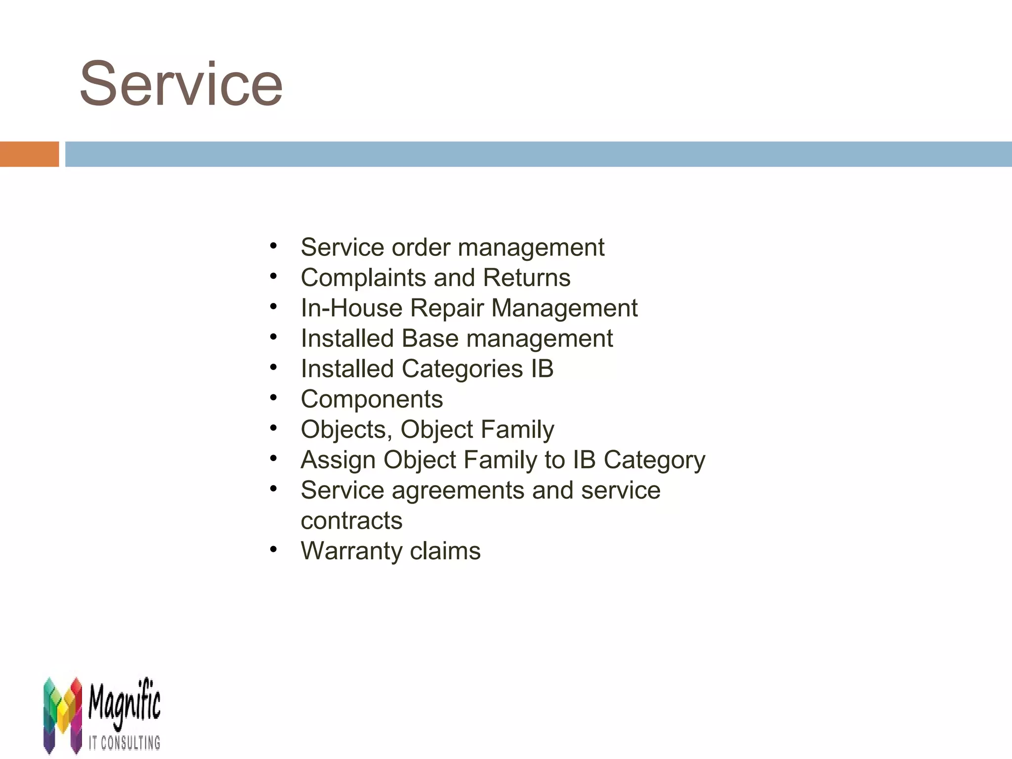 Service 
• Service order management 
• Complaints and Returns 
• In-House Repair Management 
• Installed Base management 
• Installed Categories IB 
• Components 
• Objects, Object Family 
• Assign Object Family to IB Category 
• Service agreements and service 
contracts 
• Warranty claims 
 