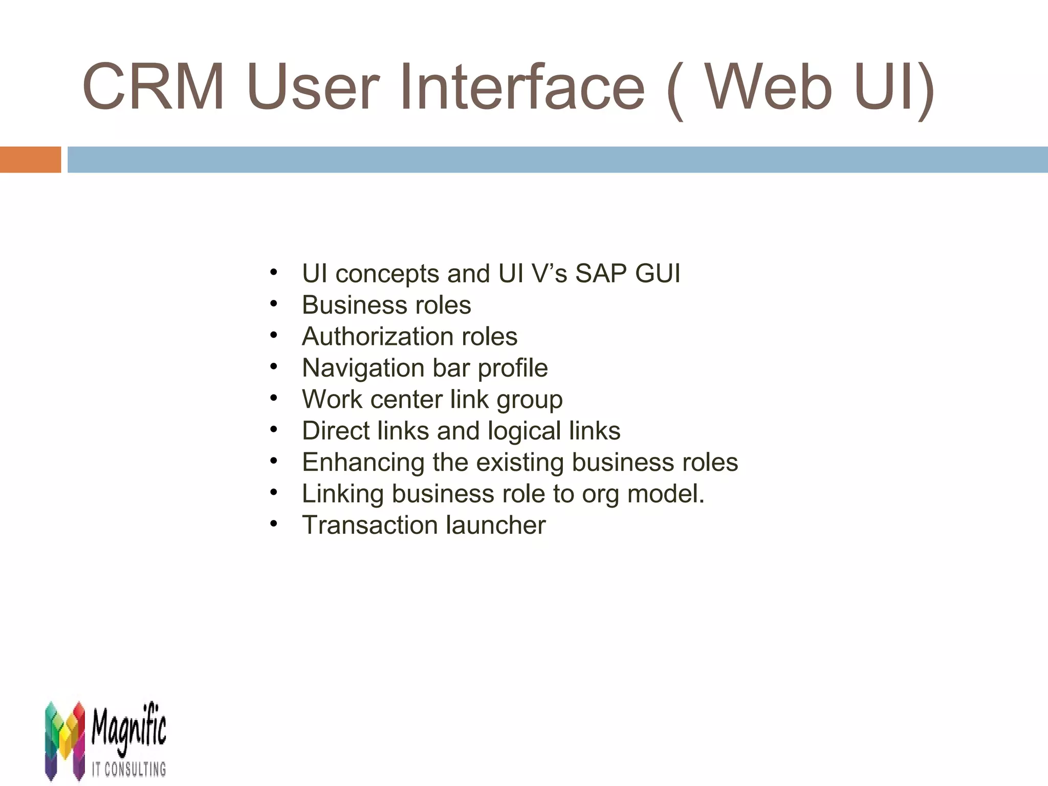 CRM User Interface ( Web UI) 
• UI concepts and UI V’s SAP GUI 
• Business roles 
• Authorization roles 
• Navigation bar profile 
• Work center link group 
• Direct links and logical links 
• Enhancing the existing business roles 
• Linking business role to org model. 
• Transaction launcher 
 