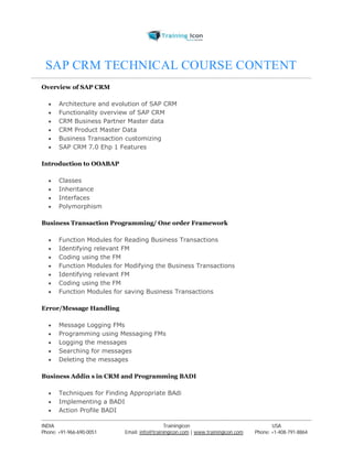 SAP CRM TECHNICAL COURSE CONTENT 
Overview of SAP CRM 
 Architecture and evolution of SAP CRM 
 Functionality overview of SAP CRM 
 CRM Business Partner Master data 
 CRM Product Master Data 
 Business Transaction customizing 
 SAP CRM 7.0 Ehp 1 Features 
Introduction to OOABAP 
 Classes 
 Inheritance 
 Interfaces 
 Polymorphism 
Business Transaction Programming/ One order Framework 
 Function Modules for Reading Business Transactions 
 Identifying relevant FM 
 Coding using the FM 
 Function Modules for Modifying the Business Transactions 
 Identifying relevant FM 
 Coding using the FM 
 Function Modules for saving Business Transactions 
Error/Message Handling 
 Message Logging FMs 
 Programming using Messaging FMs 
 Logging the messages 
 Searching for messages 
 Deleting the messages 
Business Addin s in CRM and Programming BADI 
 Techniques for Finding Appropriate BAdi 
 Implementing a BADI 
 Action Profile BADI 
----------------------------------------------------------------------------------------------------------------------------------------------------------------------------------------------- 
INDIA Trainingicon USA 
Phone: +91-966-690-0051 Email: info@trainingicon.com | www.trainingicon.com Phone: +1-408-791-8864 
 