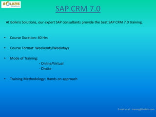 SAP CRM 7.0
    At Bolkris Solutions, our expert SAP consultants provide the best SAP CRM 7.0 training.


•     Course Duration: 40 Hrs

•     Course Format: Weekends/Weekdays

•     Mode of Training:
                          - Online/Virtual
                          - Onsite

•     Training Methodology: Hands on approach




                                                                           E-mail us at: training@bolkris.com
 