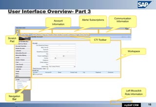 User Interface Overview- Part 3
                                                       Communication
                  Account     Alerts/ Subscriptions
                                                        Information
                Information




                                         CTI Toolbar



                                                                 Workspace




                                                                Left Mousclick
                                                               Role Information
Navigation
   Bar

                                                              mySAP CRM           16
 