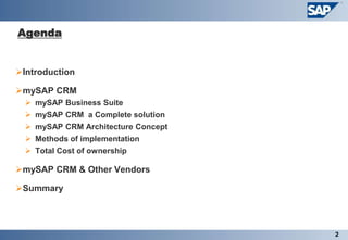 Agenda


Introduction

mySAP CRM
     mySAP Business Suite
     mySAP CRM a Complete solution
     mySAP CRM Architecture Concept
     Methods of implementation
   Total Cost of ownership

mySAP CRM & Other Vendors

Summary




                                       2
 