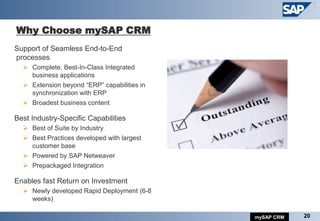 Why Choose mySAP CRM
Support of Seamless End-to-End
processes
   Complete, Best-In-Class Integrated
    business applications
   Extension beyond “ERP” capabilities in
    synchronization with ERP
   Broadest business content

Best Industry-Specific Capabilities
   Best of Suite by Industry
   Best Practices developed with largest
    customer base
   Powered by SAP Netweaver
   Prepackaged Integration

Enables fast Return on Investment
   Newly developed Rapid Deployment (6-8
    weeks)

                                             mySAP CRM   20
 