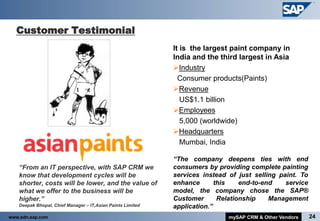 Customer Testimonial
                                                                It is the largest paint company in
                                                                India and the third largest in Asia
                                                                Industry
                                                                  Consumer products(Paints)
                                                                Revenue
                                                                   US$1.1 billion
                                                                Employees
                                                                   5,000 (worldwide)
                                                                Headquarters
                                                                   Mumbai, India

                                                                “The company deepens ties with end
      “From an IT perspective, with SAP CRM we                 consumers by providing complete painting
       know that development cycles will be                     services instead of just selling paint. To
       shorter, costs will be lower, and the value of           enhance       this    end-to-end   service
       what we offer to the business will be                    model, the company chose the SAP®
       higher.”                                                 Customer       Relationship    Management
      Deepak Bhopal, Chief Manager – IT,Asian Paints Limited   application.”
www.sdn.sap.com                                                                  mySAP CRM & Other Vendors   24
 