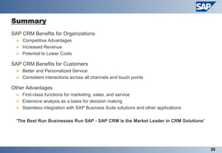 Summary
   SAP CRM Benefits for Organizations
      Competitive Advantages
      Increased Revenue
      Potential to Lower Costs

   SAP CRM Benefits for Customers
      Better and Personalized Service
      Consistent interactions across all channels and touch points

   Other Advantages
      First-class functions for marketing, sales, and service
      Extensive analysis as a basis for decision making
      Seamless integration with SAP Business Suite solutions and other applications

     “The Best Run Businesses Run SAP - SAP CRM is the Market Leader in CRM Solutions“




                                                                                         25
 