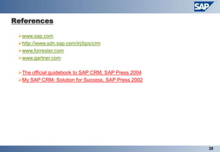 References

 www.sap.com
 http://www.sdn.sap.com/irj/bpx/crm
 www.forrester.com
 www.gartner.com

 The official guidebook to SAP CRM, SAP Press 2004
 My SAP CRM- Solution for Success, SAP Press 2002




                                                      28
 