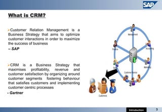 What is CRM?

Customer Relation Management is a
Business Strategy that aims to optimize
customer interactions in order to maximize
the success of business
– SAP



CRM is a Business Strategy that
 maximises profitability, revenue and
 customer satisfaction by organizing around
 customer segments fostering behaviour
 that satisfies customers and implementing
 customer centric processes
- Gartner



                                              Introduction   3
 