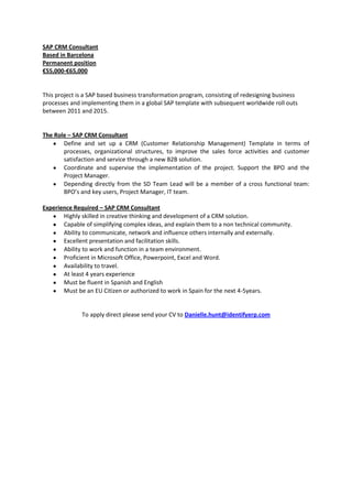 SAP CRM Consultant
Based in Barcelona
Permanent position
€55,000-€65,000


This project is a SAP based business transformation program, consisting of redesigning business
processes and implementing them in a global SAP template with subsequent worldwide roll outs
between 2011 and 2015.


The Role – SAP CRM Consultant
       Define and set up a CRM (Customer Relationship Management) Template in terms of
       processes, organizational structures, to improve the sales force activities and customer
       satisfaction and service through a new B2B solution.
       Coordinate and supervise the implementation of the project. Support the BPO and the
       Project Manager.
       Depending directly from the SD Team Lead will be a member of a cross functional team:
       BPO’s and key users, Project Manager, IT team.

Experience Required – SAP CRM Consultant
       Highly skilled in creative thinking and development of a CRM solution.
       Capable of simplifying complex ideas, and explain them to a non technical community.
       Ability to communicate, network and influence others internally and externally.
       Excellent presentation and facilitation skills.
       Ability to work and function in a team environment.
       Proficient in Microsoft Office, Powerpoint, Excel and Word.
       Availability to travel.
       At least 4 years experience
       Must be fluent in Spanish and English
       Must be an EU Citizen or authorized to work in Spain for the next 4-5years.


              To apply direct please send your CV to Danielle.hunt@identifyerp.com
 