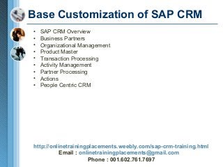 Base Customization of SAP CRM
•
•
•
•
•
•
•
•
•

SAP CRM Overview
Business Partners
Organizational Management
Product Master
Transaction Processing
Activity Management
Partner Processing
Actions
People Centric CRM

http://onlinetrainingplacements.weebly.com/sap-crm-training.html
Email : onlinetrainingplacements@gmail.com
Phone : 001.602.761.7697

 
