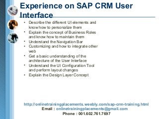 Experience on SAP CRM User
Interface
• Describe the different UI elements and
know how to personalize them
• Explain the concept of Business Roles
and know how to maintain them
• Understand the Navigation Bar
• Customizing and how to integrate other
web
• Get a basic understanding of the
architecture of the User Interface
• Understand the UI Configuration Tool
and perform layout changes
• Explain the Design Layer Concept

http://onlinetrainingplacements.weebly.com/sap-crm-training.html
Email : onlinetrainingplacements@gmail.com
Phone : 001.602.761.7697

 