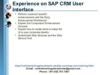 Experience on SAP CRM User
Interface
• Perform customer specific
enhancements with the Easy
Enhancement Workbench
• Explain the Component Enhancement
Concept
• Explain how to create skins to adapt the
UI to your corporate identity
• Understand Web Services and the Web
Service Tool

http://onlinetrainingplacements.weebly.com/sap-crm-training.html
Email : onlinetrainingplacements@gmail.com
Phone : 001.602.761.7697

 