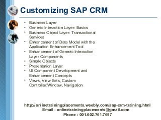 Customizing SAP CRM
• Business Layer
• Generic Interaction Layer: Basics
• Business Object Layer: Transactional
Services
• Enhancement of Data Model with the
Application Enhancement Tool
• Enhancement of Generic Interaction
Layer Components
• Simple Objects
• Presentation Layer
• UI Component Development and
Enhancement Concepts
• Views, View Sets, Custom
Controller,Window, Navigation

http://onlinetrainingplacements.weebly.com/sap-crm-training.html
Email : onlinetrainingplacements@gmail.com
Phone : 001.602.761.7697

 