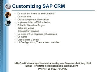 Customizing SAP CRM
• Component Interface and Usage of
Components
• Cross component Navigation
• Implementation of Value helps
• Editable Overview Pages
• Tables in views
• Transaction context
• Component Enhancement Examples
• UI Types
• Global Data Context
• UI Configuration, Transaction Launcher

http://onlinetrainingplacements.weebly.com/sap-crm-training.html
Email : onlinetrainingplacements@gmail.com
Phone : 001.602.761.7697

 