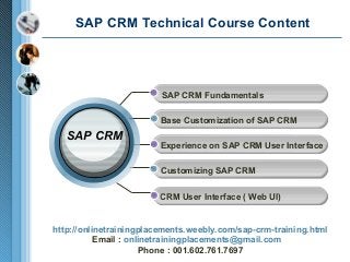 SAP CRM Technical Course Content

SAP CRM Fundamentals
Base Customization of SAP CRM

SAP CRM

Experience on SAP CRM User Interface
Customizing SAP CRM
CRM User Interface ( Web UI)

http://onlinetrainingplacements.weebly.com/sap-crm-training.html
Email : onlinetrainingplacements@gmail.com
Phone : 001.602.761.7697

 